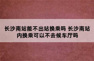 长沙南站能不出站换乘吗 长沙南站内换乘可以不去候车厅吗